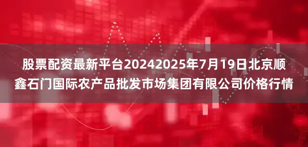 股票配资最新平台20242025年7月19日北京顺鑫石门国际农产品批发市场集团有限公司价格行情