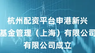 杭州配资平台申港新兴私募基金管理（上海）有限公司成立
