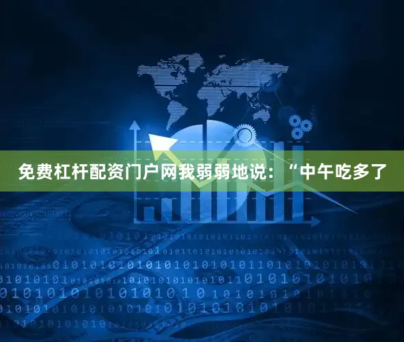 免费杠杆配资门户网我弱弱地说：“中午吃多了