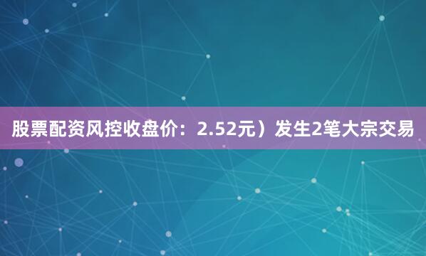 股票配资风控收盘价：2.52元）发生2笔大宗交易