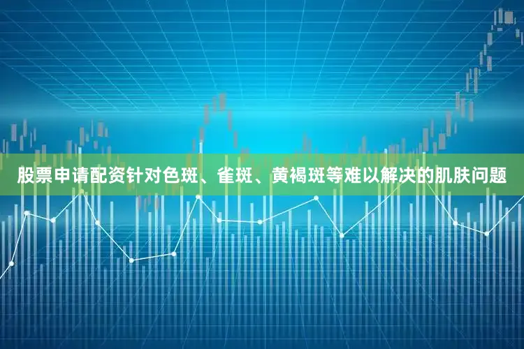 股票申请配资针对色斑、雀斑、黄褐斑等难以解决的肌肤问题